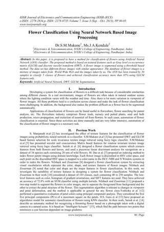 IOSR Journal of Electronics and Communication Engineering (IOSR-JECE)
e-ISSN: 2278-2834,p- ISSN: 2278-8735.Volume 7, Issue 3 (Sep. - Oct. 2013), PP 80-85
www.iosrjournals.org
www.iosrjournals.org 80 | Page
Flower Classification Using Neural Network Based Image
Processing
Dr.S.M.Mukane1
, Ms.J.A.Kendule2
1
(Electronics & Telecommunication, SVERI’s College of Engineering, Pandharpur, India)
2
(Electronics & Telecommunication, SVERI’s College of Engineering, Pandharpur, India)
Abstract: In this paper, it is proposed to have a method for classification of flowers using Artificial Neural
Network (ANN) classifier. The proposed method is based on textural features such as Gray level co-occurrence
matrix (GLCM) and discrete wavelet transform (DWT). A flower image is segmented using a threshold based
method. The data set has different flower images with similar appearance .The database of flower images is a
mixture of images taken from World Wide Web and the images taken by us. The ANN has been trained by 50
samples to classify 5 classes of flowers and achieved classification accuracy more than 85% using GLCM
features only.
Keywords: Artificial Neural Network, DWT, GLCM, Segmentation.
I. Introduction
Developing a system for classification of flowers is a difficult task because of considerable similarities
among different classes. In a real environment, images of flowers are often taken in natural outdoor scenes
where the lighting condition varies with the weather and time. Also, there is lot more variation in viewpoint of
flower images. All these problems lead to a confusion across classes and make the task of flower classification
more challenging. In addition, the background also makes the problem difficult as a flower has to be segmented
automatically.
Applications of classification of flowers can be found useful in floriculture, flower searching for patent
analysis, etc. The floriculture industry comprises flower trade, nursery and potted plants, seed and bulb
production, micro propagation, and extraction of essential oil from flowers. In such cases, automation of flower
classification is essential. Since these activities are done manually and are very labor intensive, automation of
the classification of flower images is a necessary task.
II. Previous Work
S. Manjunath et.al [2] has investigated the effect of texture features for the classification of flower
images using probabilistic neural network as a classifier. S.M.Mukane et.al [3] has presented DWT and GLCM
based feature selection for scale invariance texture image retrieval using fuzzy logic classifier. S.M.Mukane
et.al [5] has presented wavelet and cooccurrence Matrix based features for rotation invariant texture image
retrieval using fuzzy logic classifier. Saitoh et al. [6] designed a flower classification system which extracts
features from both flowers and leaves, and used a piecewise linear discrimant analysis for recognition on a
dataset of 34 species each containing 20 sets of wild flowers. M. Das et al. [7] proposed an indexing method to
index flower patent images using domain knowledge. Each flower image is discredited in HSV color space, and
each point on the discredited HSV space is mapped to a color name in the ISCC-NBS and X Window systems in
order to index the flowers. Nilsback and Zisserman [8] designed a flower classification system by extracting
visual vocabularies which represent the color, shape, and texture features of flower images. Nilsback and
Zisserman [9] noted that color and shape are the major features in flower classification. In this work, we
investigate the suitability of texture features in designing a system for flower classification. Nilsback and
Zisserman in their work [10] considered a dataset of 103 classes, each containing 40 to 250 samples. The low-
level features such as color, histogram of gradient orientations, and SIFT features are used. They have achieved
an accuracy of 72.8% with an SVM classifier using multiple kernels. Nilsback and Zisserman [11] proposed a
two-step model to segment the flowers in color images, one to separate the foreground from background and the
other to extract the petal structure of the flower. This segmentation algorithm is tolerant to changes in viewpoint
and petal deformation, and the method is applicable in general for any flower class.Yoshioka et al. [12]
performed a quantitative evaluation of petal colors using principal component analysis. They considered the first
five principal components (PCs) of a maximum square on the petals. D.S. Guru et al [13] have proposed an
algorithmic model for automatic classification of flowers using KNN classifier. In their work, Saitoh et al. [14]
describe an automatic method for recognizing a blooming flower based on a photograph taken with a digital
camera in a natural scene. It is based on „„Intelligent Scissors‟‟ [15], which find the path between two points that
minimizes a cost function dependent on image gradients.
 