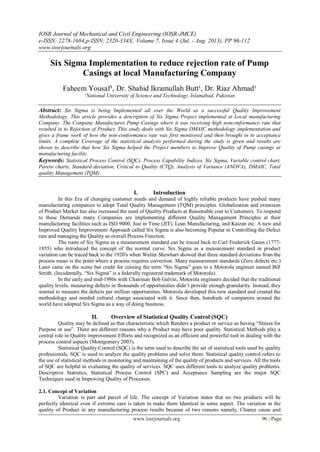 IOSR Journal of Mechanical and Civil Engineering (IOSR-JMCE)
e-ISSN: 2278-1684,p-ISSN: 2320-334X, Volume 7, Issue 4 (Jul. - Aug. 2013), PP 96-112
www.iosrjournals.org
www.iosrjournals.org 96 | Page
Six Sigma Implementation to reduce rejection rate of Pump
Casings at local Manufacturing Company
Faheem Yousaf¹, Dr. Shahid Ikramullah Butt¹, Dr. Riaz Ahmad¹
¹National University of Science and Technology, Islamabad, Pakistan
Abstract: Six Sigma is being Implemented all over the World as a successful Quality Improvement
Methodology. This article provides a description of Six Sigma Project implemented at Local manufacturing
Company. The Company Manufactures Pump Casings where it was receiving high nonconformance rate that
resulted in to Rejection of Product. This study deals with Six Sigma DMAIC methodology implementation and
gives a frame work of how the non-conformance rate was first monitored and then brought in to acceptance
limits. A complete Coverage of the statistical analysis performed during the study is given and results are
shown to describe that how Six Sigma helped the Project members to Improve Quality of Pump casings at
manufacturing facility.
Keywords: Statistical Process Control (SQC), Process Capability Indices, Six Sigma, Variable control chart,
Pareto charts, Standard deviation, Critical to Quality (CTQ), Analysis of Variance (ANOVA), DMAIC, Total
quality Management (TQM)
I. Introduction
In this Era of changing customer needs and demand of highly reliable products have pushed many
manufacturing companies to adopt Total Quality Management (TQM) principles. Globalization and extension
of Product Market has also increased the need of Quality Products at Reasonable cost to Customers. To respond
to these Demands many Companies are implementing different Quality Management Principles at their
manufacturing facilities such as ISO 9000, Just in Time (JIT), Lean Manufacturing, and Kaizan etc. A new and
Improved Quality Improvement Approach called Six Sigma is also becoming Popular in Controlling the Defect
rate and managing the Quality as overall Process Function.
The roots of Six Sigma as a measurement standard can be traced back to Carl Frederick Gauss (1777-
1855) who introduced the concept of the normal curve. Six Sigma as a measurement standard in product
variation can be traced back to the 1920′s when Walter Shewhart showed that three standard deviations from the
process mean is the point where a process requires correction. Many measurement standards (Zero defects etc.)
Later came on the scene but credit for coining the term “Six Sigma” goes to a Motorola engineer named Bill
Smith. (Incidentally, “Six Sigma” is a federally registered trademark of Motorola).
In the early and mid-1980s with Chairman Bob Galvin, Motorola engineers decided that the traditional
quality levels; measuring defects in thousands of opportunities didn’t provide enough granularity. Instead, they
wanted to measure the defects per million opportunities. Motorola developed this new standard and created the
methodology and needed cultural change associated with it. Since then, hundreds of companies around the
world have adopted Six Sigma as a way of doing business.
II. Overview of Statistical Quality Control (SQC)
Quality may be defined as that characteristic which Renders a product or service as having “fitness for
Purpose or use”. There are different reasons why a Product may have poor quality. Statistical Methods play a
central role in Quality improvement Efforts and recognized as an efficient and powerful tool in dealing with the
process control aspects (Montgomery 2003).
Statistical Quality Control (SQC) is the term used to describe the set of statistical tools used by quality
professionals. SQC is used to analyze the quality problems and solve them. Statistical quality control refers to
the use of statistical methods in monitoring and maintaining of the quality of products and services. All the tools
of SQC are helpful in evaluating the quality of services. SQC uses different tools to analyze quality problems.
Descriptive Statistics, Statistical Process Control (SPC) and Acceptance Sampling are the major SQC
Techniques used in Improving Quality of Processes.
2.1. Concept of Variation
Variation is part and parcel of life. The concept of Variation states that no two products will be
perfectly identical even if extreme care is taken to make them Identical in some aspect. The variation in the
quality of Product in any manufacturing process results because of two reasons namely, Chance cause and
 