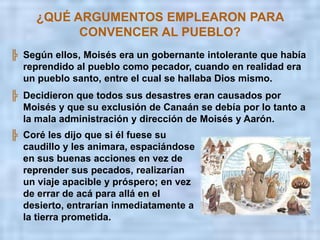 ¿QUÉ ARGUMENTOS EMPLEARON PARA CONVENCER AL PUEBLO?Aprovecharon el estado de ánimo del pueblo, desilusionado por la condena de morir en el desierto, para revivir sus dudas, celos y odios antiguos.