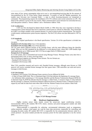 Integrated Mine Safety Monitoring and Alerting System Using Zigbee & Can Bus
www.iosrjournals.org 84 | Page
enter states of low- power consumption when not in use i.e. not transmitting/receiving data for the amount of
time predefined by the ST (Time before Sleep) parameter. To modify or read RF Module parameters, the
module must first enter into Command Mode - a state in which incoming characters are interpreted as
commands. The programming requires the installation of X-CTU software and a serial connection to a PC. The
detail of the software is given in the next section. When communication occurs between two networked devices,
each data packet contains a „Source Address‟ and a „Destination Address‟ field.
CAN Architecture:
CAN was first developed by Robert Bosch GmbH, in 1986 when they were requested to develop a
communication system between three ECUs (electronic control units) in vehicles by Mercedes. They found that
an UART is no longer suitable in this situation because it is used in point-to-point communication. The need for
a multi-master communication system became imperative. The first CAN silicon was then fabricated in 1987 by
Intel.
CAN standards:
The original specification is the Bosch specification. Version 2.0 of this specification is divided into
two parts:
Standard CAN (Version 2.0A): Uses 11 bit identifiers.
Extended CAN (Version 2.0B): Uses 29 bit identifiers.
The two parts define different formats of the message frame, with the main difference being the identifier
length. There are two ISO standards for the difference is in the physical layer, where ISO 11898 handles high
speed applications up to 1Mbit/second. ISO 11519 has an upper limit of 125kbit/second.
Format of a CAN message:
In a CAN system, data is transmitted and received using Message Frames. Message Frames carry data from a
transmitting node to one, or more, receiving nodes.
The CAN protocol supports two Message Frame formats. The two formats are:
- Standard CAN (Version 2.0A)
- Extended CAN (Version 2.0B)
Most 2.0A controllers transmit and receive only Standard format messages, although some (known as 2.0B
passive) will receive extended format messages but then ignore them. 2.0B controllers can send and receive
messages in both formats.
CAN 2.0A Format:
A Standard CAN (Version 2.0A) Message Frame consists of seven different bit fields:
- A Start of Frame (SOF) field. This is a dominant (logic 0) bit that indicates the beginning of a message frame.
- An Arbitration field, containing an 11 bit message identifier and the Remote Transmission Request (RTR) bit.
A dominant (logic 0), RTR bit indicates that the message is a Data Frame. A recessive (logic 1) value indicates
that the message is a Remote Transmission Request (otherwise known as Remote Frame.) A Remote Frame is a
request by one node for data from some other node on the bus. Remote Frames do not contain a Data Field.
Figure 3 CAN Message Format
III. Hardware Implementation
ZigBee wireless sensor nodes mainly consist the sensor unit, signal conditioning circuitry,
microcontroller (MCU), RF modules MC13193, timers, memory and power management module and other
components shown in Fig.4.
Micro-controller is responsible for collecting environmental information (such as temperature,
carbon monoxide, methane, wind speed, etc.) and do some data conversion, responsible for controlling and
managing the entire nodes; RF module MC13193 is responsible for the communication between nodes by a
certain protocol ; the power module provides the necessary power for the nodes separately to run the various
parts.
 