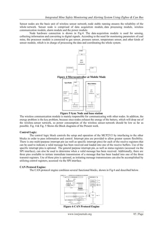 Integrated Mine Safety Monitoring and Alerting System Using Zigbee & Can Bus
www.iosrjournals.org 85 | Page
Sensor nodes are the basis unit of wireless sensor network; node stable running ensures the reliability of the
whole network. Sensor node is comprised of data acquisition module, data processing module, wireless
communication module, alarm module and the power module.
Node hardware connection is shown in Fig.4. The data acquisition module is used for sensing,
collecting information and converting to digital signals. According to the need for monitoring parameters of coal
mine, the processor module is connected to gas sensor, pressure sensor, temperature sensor, and other kinds of
sensor module, which is in charge of processing the data and coordinating the whole system.
Figure 4 Microcontroller at Mobile Mode
Figure 5 Sync Node and base station
The wireless communication module is mainly responsible for communicating with other nodes. In addition, the
energy problem is the key problem, because once nodes exhaust the energy of the battery, which will drop out of
the wireless sensor network, so power consumption of the wireless sensor network should be low as far as
possible. Fig. 4 & Fig. 5 Shows the Block diagrams of the Present work.
Control Logic:
The control logic block controls the setup and operation of the MCP2515 by interfacing to the other
blocks in order to pass information and control. Interrupt pins are provided to allow greater system flexibility.
There is one multi-purpose interrupt pin (as well as specific interrupt pins) for each of the receive registers that
can be used to indicate a valid message has been received and loaded into one of the receive buffers. Use of the
specific interrupt pins is optional. The general purpose interrupt pin, as well as status registers (accessed via the
SPI interface), can also be used to determine when a valid message has been received. Additionally, there are
three pins available to initiate immediate transmission of a message that has been loaded into one of the three
transmit registers. Use of these pins is optional, as initiating message transmissions can also be accomplished by
utilizing control registers, accessed via the SPI interface.
CAN Protocol Engine:
The CAN protocol engine combines several functional blocks, shown in Fig 6 and described below.
Figure 6 CAN Protocol Engine
 