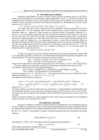 Higher-Order Squeezing of a Generic Quadratically-Coupled Optomechanical System
DOI: 10.9790/4861-0901019095 www.iosrjournals.org 91 | Page
II. The Model and its solutions
Quadratic-coupled OMS is a system (a cavity) in which a dielectric membrane (may be 𝑆𝑖3 𝑁4 [32]) is
placed at the middle between two macroscopic, rigid and high-finesse mirrors i.e. a Fabry-P´erot cavity. The
coupling between mechanical motion of the membrane and the optical cavity depends on the position of the
membrane, relative to a node (or antinode) of the intra-cavity standing wave. The Hamiltonian for such a system
is given by (ℏ = 1) [32, 33]
𝐻 = 𝜔𝑐 𝑎†
𝑎 + 𝜔 𝑚 𝑏†
𝑏 + 𝑔𝑎†
𝑎(𝑏†
+ 𝑏)2
+ 𝑖𝐸(𝑎†
𝑒−𝑖𝜔 𝑑 𝑡
− 𝑎𝑒 𝑖𝜔 𝑑 𝑡
) (1)
The single mode cavity field is characterized by the annihilation (creation) operators 𝑎(𝑎†
) and the
field operators 𝑏(𝑏†
) for the mechanical motion of the membrane having resonant frequency 𝜔𝑐 and that of
mechanical mode 𝜔 𝑚 respectively. These operators are satisfying bosonic commutation relation 𝑎, 𝑎†
=
𝑏, 𝑏†
= 1. 𝑔 is the coupling strength between cavity field and the membrane. Recent studies [34, 35] shown
that the value of g can be order of several kHz. For near field optomechanical system there is a proposal to
estimate the coupling strength to be of the order of few MHz [21]. E is the external driving parameter which
drives the system by frequency 𝜔 𝑑 . As optomechanical system is closed, the environmental effects are
negligible and experiment [36] is directed towards optomechanical system in which environmental effects are
less. Here we consider system Hamiltonian in absence of zero driving as used in references [16, 37, 38, 39] in
different situation for optomechanical system. So, in absence of driving (i.e. 𝐸 = 0) and other losses, the
Hamiltonian of the system takes the form
𝐻 = 𝜔𝑐 𝑎†
𝑎 + 𝜔 𝑚 𝑏†
𝑏 + 𝑔𝑎†
𝑎(𝑏†
+ 𝑏)2
(2)
In order to investigate the existence of higher-order squeezing of a generic quadratically coupled OMS
we use Heisenberg equations of motion for cavity field mode and mechanical mode which corresponds to the
above Hamiltonian. We write the equations of motion for 𝑎 and 𝑏 as follows:
𝑎 𝑡 = −𝑖[𝜔𝑐 𝑎 𝑡 + 𝑔𝑎(𝑡){𝑏†2
𝑡 + 𝑏2
𝑡 + 2𝑏†
𝑡 𝑏 𝑡 + 1}]
𝑏 𝑡 = −𝑖[𝜔 𝑚 𝑏 𝑡 + 2𝑔𝑎†
𝑡 𝑎 𝑡 𝑏†
𝑡 + 𝑏 𝑡 ] (3)
Using short-time dynamics we may expand any operator 𝑎 𝑡 in Taylor series as 𝑎 𝑡 = 𝑎 0 + 𝑖𝑡 𝐻, 𝑎 0 +
⋯ . From the evaluation of commutation we get the time development of operator 𝑎 𝑡 in-terms of 𝑎 0 .
The solutions of the equation (3) assumes the following form
𝑎 𝑡 = 𝑔1 𝑎 0 + 𝑔2 𝑎 0 𝑏†2
0 + 𝑔3 𝑎 0 𝑏2
0 + 𝑔4 𝑎 0 𝑏†
0 𝑏 0 + 𝑔5 𝑎 0
𝑏 𝑡 = 𝑙1 𝑏 0 + 𝑙2 𝑎†
0 𝑎 0 𝑏 0 + 𝑙2 𝑎†
0 𝑎 0 𝑏†
0 (4)
where the parameters 𝑔𝑖 (𝑖 = 1, … ,5) and 𝑙𝑖 (𝑖 = 1, … ,3) are function of time and can be evaluated from initial
boundary conditions 𝑔1 = 𝑙1 = 1 and 𝑔𝑖 = 𝑙𝑖 = (𝑖 = 2, … ,5).
The solutions of 𝑔𝑖(𝑡) and 𝑙𝑖(𝑡) are given by
𝑔1 𝑡 = 𝑒−𝑖𝜔 𝑐 𝑡
;𝑔2 𝑡 =
𝑔
2𝜔 𝑚
𝑔1 𝑡 𝐺(𝑡); 𝑔3 𝑡 = −
𝑔
2𝜔 𝑚
𝑔1 𝑡 𝐺∗
(𝑡) ; 𝑔4 𝑡 = −2𝑖𝑔𝑡𝑔1 𝑡 ;
𝑔5 𝑡 = −𝑖𝑔𝑡𝑔1 𝑡 ; 𝑙1 𝑡 = 𝑒−𝑖𝜔 𝑚 𝑡
; 𝑙2 𝑡 = −2𝑖𝑔𝑡𝑙1 𝑡 ; 𝑙3 𝑡 =
𝑔
𝜔 𝑚
[𝑙1 𝑡 − 𝑙1
∗
(𝑡)] (5)
where 𝐺 𝑡 = 1 − 𝑒2𝑖𝜔 𝑚 𝑡
.
The above solutions are valid up to first order in 𝑔 such that 𝑔𝑡 < 1 and perturbation calculation holds good.
For checking the solutions we use Equal time commutation relation (ETCR) as 𝑎(𝑡), 𝑎†
(𝑡) = 𝑏(𝑡), 𝑏†
(𝑡) =
1 has been used. Here the operator 𝑎 0 commutes with 𝑏†
(0) and 𝑏 0 . Similarly, 𝑏 0 commutes with 𝑎†
(0)
and 𝑎 0 .
During the analytical solution, we choose parameters of the system based on experiment for optomechanical
systems, which are used in references [20, 32, 40] .
III. Quadrature squeezing
Squeezing is defined as a quantum mechanical fluctuation of quadratures. For investigating squeezing
we have to define two quadratures 𝑋1 and 𝑋2, which express the real(electric) and imaginary(magnetic) parts of
the radiation field respectively. We assume the quadrature operators satisfy the following commutation relation
𝑋1, 𝑋2 =
1
2
𝐶 , where C is an operator or C-number. Using the uncertainty relation the commutation rule can be
written as
⟨(∆𝑋1)2
⟩⟨(∆𝑋2)2
⟩ ≥
1
16
∣ ⟨𝐶⟩ ∣2
(6)
where ⟨ ∆𝑋𝑖
2⟩ = 𝑋𝑖
2
− ⟨𝑋𝑖⟩2
. The system is said to be squeezed in the quadrature if
⟨ ∆𝑋𝑖
2⟩ −
1
4
∣ ⟨𝐶⟩ ∣ ≤ 0 (7)
where equality sign holds for minimum uncertainty.
 