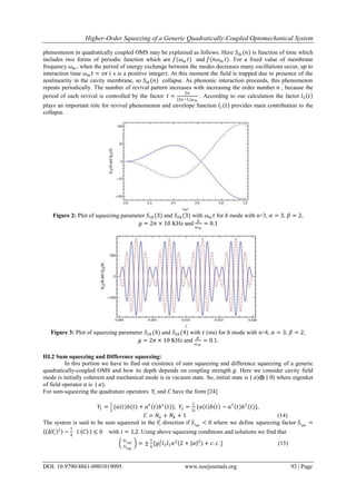 Higher-Order Squeezing of a Generic Quadratically-Coupled Optomechanical System
DOI: 10.9790/4861-0901019095 www.iosrjournals.org 93 | Page
phenomenon in quadratically coupled OMS may be explained as follows. Here 𝑆𝑖𝑏 (𝑛) is function of time which
includes two forms of periodic function which are 𝑓(𝜔 𝑚 𝑡) and 𝑓(𝑛𝜔 𝑚 𝑡). For a fixed value of membrane
frequency 𝜔 𝑚 , when the period of energy exchange between the modes decreases many oscillations occur, up to
interaction time 𝜔 𝑚 𝑡 = 𝑠𝜋 ( s is a positive integer). At this moment the field is trapped due to presence of the
nonlinearity in the cavity membrane, so 𝑆𝑖𝑏 (𝑛) collapse. As phononic interaction proceeds, this phenomenon
repeats periodically. The number of revival pattern increases with increasing the order number 𝑛 , because the
period of each revival is controlled by the factor 𝑡 =
2𝜋
(2𝑛−1)𝜔 𝑚
. According to our calculation the factor 𝑙3 𝑡
plays an important role for revival phenomenon and envelope function 𝑙1 𝑡 provides main contribution to the
collapse.
Figure 2: Plot of squeezing parameter 𝑆1𝑏 (3) and 𝑆2𝑏 (3) with 𝜔 𝑚 𝑡 for 𝑏 mode with n=3, 𝛼 = 3, 𝛽 = 2,
𝑔 = 2𝜋 × 10 KHz and
𝑔
𝜔 𝑚
= 0.1
Figure 3: Plot of squeezing parameter 𝑆1𝑏 (4) and 𝑆2𝑏 (4) with 𝑡 (ms) for 𝑏 mode with n=4, 𝛼 = 3, 𝛽 = 2,
𝑔 = 2𝜋 × 10 KHz and
𝑔
𝜔 𝑚
= 0.1.
III.2 Sum squeezing and Difference squeezing:
In this portion we have to find out existence of sum squeezing and difference squeezing of a generic
quadratically-coupled OMS and how its depth depends on coupling strength 𝑔. Here we consider cavity field
mode is initially coherent and mechanical mode is in vacuum state. So, initial state is ∣ 𝛼⟩⨂ ∣ 0⟩ where eigenket
of field operator 𝑎 is ∣ 𝛼⟩.
For sum-squeezing the quadrature operators 𝑌𝑖 and 𝐶 have the form [24]
𝑌1 =
1
2
{𝑎 𝑡 𝑏(𝑡) + 𝑎†
𝑡 𝑏†
𝑡 }, 𝑌2 =
1
2𝑖
{𝑎 𝑡 𝑏 𝑡 − 𝑎†
𝑡 𝑏†
𝑡 },
𝐶 = 𝑁𝑎 + 𝑁𝑏 + 1 (14)
The system is said to be sum squeezed in the 𝑌𝑖 direction if 𝑆𝑖 𝑎𝑏
< 0 where we define squeezing factor 𝑆𝑖 𝑎𝑏
=
⟨ ∆𝑌𝑖
2⟩ −
1
4
∣ ⟨𝐶⟩ ∣ ≤ 0 with 𝑖 = 1,2. Using above squeezing conditions and solutions we find that
𝑆1 𝑎𝑏
𝑆2 𝑎𝑏
= ±
1
4
[𝑔1
2
𝑙3 𝑙1 𝛼2
2 + 𝛼 2
+ 𝑐. 𝑐. ] (15)
 
