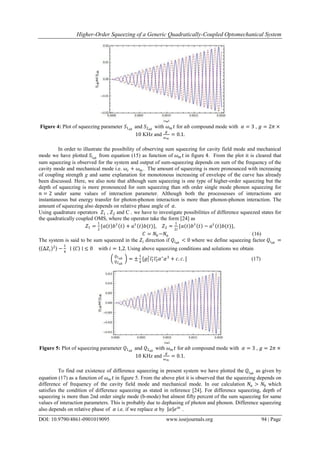 Higher-Order Squeezing of a Generic Quadratically-Coupled Optomechanical System
DOI: 10.9790/4861-0901019095 www.iosrjournals.org 94 | Page
Figure 4: Plot of squeezing parameter 𝑆1 𝑎𝑏
and 𝑆2 𝑎𝑏
with 𝜔 𝑚 𝑡 for 𝑎𝑏 compound mode with 𝛼 = 3 , 𝑔 = 2𝜋 ×
10 KHz and
𝑔
𝜔 𝑚
= 0.1.
In order to illustrate the possibility of observing sum squeezing for cavity field mode and mechanical
mode we have plotted 𝑆𝑖 𝑎𝑏
from equation (15) as function of 𝜔 𝑚 𝑡 in figure 4. From the plot it is cleared that
sum squeezing is observed for the system and output of sum-squeezing depends on sum of the frequency of the
cavity mode and mechanical mode i.e. 𝜔𝑐 + 𝜔 𝑚 . The amount of squeezing is more pronounced with increasing
of coupling strength g and same explanation for monotonous increasing of envelope of the curve has already
been discussed. Here, we also note that although sum squeezing is one type of higher-order squeezing but the
depth of squeezing is more pronounced for sum squeezing than nth order single mode phonon squeezing for
𝑛 = 2 under same values of interaction parameter. Although both the processesses of interactions are
instantaneous but energy transfer for photon-phonon interaction is more than phonon-phonon interaction. The
amount of squeezing also depends on relative phase angle of 𝛼.
Using quadrature operators 𝑍1 , 𝑍2 and C , we have to investigate possibilities of difference squeezed states for
the quadratically coupled OMS, where the operator take the form [24] as
𝑍1 =
1
2
{𝑎 𝑡 𝑏†
𝑡 + 𝑎†
𝑡 𝑏(𝑡)}, 𝑍2 =
1
2𝑖
{𝑎 𝑡 𝑏†
𝑡 − 𝑎†
𝑡 𝑏(𝑡)},
𝐶 = 𝑁𝑏 −𝑁𝑎 (16)
The system is said to be sum squeezed in the 𝑍𝑖 direction if 𝑄𝑖 𝑎𝑏
< 0 where we define squeezing factor 𝑄𝑖 𝑎𝑏
=
⟨ ∆𝑍𝑖
2⟩ −
1
4
∣ ⟨𝐶⟩ ∣ ≤ 0 with 𝑖 = 1,2. Using above squeezing conditions and solutions we obtain
𝑄1 𝑎𝑏
𝑄2 𝑎𝑏
= ±
1
4
[𝑔1
2
𝑙1
∗
𝑙3
∗
𝛼∗
𝛼3
+ 𝑐. 𝑐. ] (17)
Figure 5: Plot of squeezing parameter 𝑄1 𝑎𝑏
and 𝑄2 𝑎𝑏
with 𝜔 𝑚 𝑡 for 𝑎𝑏 compound mode with 𝛼 = 3 , 𝑔 = 2𝜋 ×
10 KHz and
𝑔
𝜔 𝑚
= 0.1.
To find out existence of difference squeezing in present system we have plotted the 𝑄𝑖 𝑎𝑏
as given by
equation (17) as a function of 𝜔 𝑚 𝑡 in figure 5. From the above plot it is observed that the squeezing depends on
difference of frequency of the cavity field mode and mechanical mode. In our calculation 𝑁𝑎 > 𝑁𝑏 which
satisfies the condition of difference squeezing as stated in reference [24]. For difference squeezing, depth of
squeezing is more than 2nd order single mode (b-mode) but almost fifty percent of the sum squeezing for same
values of interaction parameters. This is probably due to dephasing of photon and phonon. Difference squeezing
also depends on relative phase of 𝛼 i.e. if we replace 𝛼 by 𝛼 𝑒 𝑖𝜋
.
 