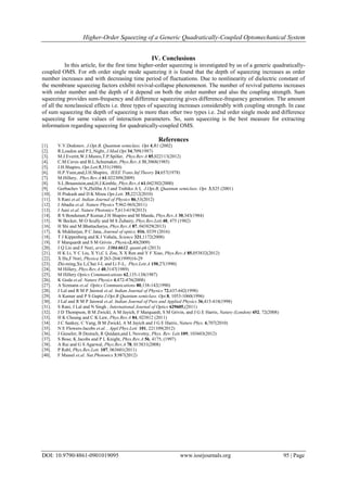 Higher-Order Squeezing of a Generic Quadratically-Coupled Optomechanical System
DOI: 10.9790/4861-0901019095 www.iosrjournals.org 95 | Page
IV. Conclusions
In this article, for the first time higher-order squeezing is investigated by us of a generic quadratically-
coupled OMS. For nth order single mode squeezing it is found that the depth of squeezing increases as order
number increases and with decreasing time period of fluctuations. Due to nonlinearity of dielectric constant of
the membrane squeezing factors exhibit revival-collapse phenomenon. The number of revival patterns increases
with order number and the depth of it depend on both the order number and also the coupling strength. Sum
squeezing provides sum-frequency and difference squeezing gives difference-frequency generation. The amount
of all the nonclassical effects i.e. three types of squeezing increases considerably with coupling strength. In case
of sum squeezing the depth of squeezing is more than other two types i.e. 2nd order single mode and difference
squeezing for same values of interaction parameters. So, sum squeezing is the best measure for extracting
information regarding squeezing for quadratically-coupled OMS.
References
[1]. V.V.Dodonov, J.Opt.B, Quantum semiclass. Opt 4,R1 (2002)
[2]. R.Loudon and P.L.Night, J.Mod.Opt 34,709(1987)
[3]. M.J.Everitt,W.J.Munro,T.P.Spiller, Phys.Rev.A 85,022113(2012)
[4]. C.M.Caves and B.L.Schumaker, Phys.Rev.A 31,3068(1985)
[5]. J.H.Shapiro, Opt.Lett.5,351(1980)
[6]. H.P.Yuen,and,J.H.Shapiro, IEEE Trans.Inf.Theory 24,657(1978)
[7]. M.Hillery, Phys.Rev.A 61,022309(2009)
[8]. S.L.Braunstein,and,H.J.Kimble, Phys.Rev.A 61,042302(2000)
[9]. Gorbachev V N,Zhiliba A I and Trubiko A I, J.Opt.B, Quantum semiclass. Opt. 3,S25 (2001)
[10]. H Prakash and D K Misra Opt.Lett. 35,2212(2010)
[11]. S Rani et.al. Indian Journal of Physics 86,53(2012)
[12]. J Abadie et.al. Nature Physics 7,962-965(2011)
[13]. J Aasi et.al. Nature Photonics 7,613-619(2013)
[14]. R S Bondurant,P Kumar,J H Shapiro and M Maeda, Phys.Rev.A 30,343(1984)
[15]. W Becker, M O Scully and M S Zubairy, Phys.Rev.Lett.48, 475 (1982)
[16]. H Shi and M Bhattacharya, Phys.Rev.A 87, 043829(2013)
[17]. K Mukherjee, P C Jana, Journal of optics, 016, 0339 (2016)
[18]. T J Kippenberg and K J Vahala, Science 321,1172(2008)
[19]. F Marquardt and S M Grivin , Physics2,40(2009)
[20]. J Q Lio and F Nori, arxiv :1304.6612, quant-ph (2013)
[21]. H K Li, Y C Liu, X Yi,C L Zou, X X Ren and Y F Xiao, Phys.Rev.A 85,053832(2012)
[22]. X Hu,F Nori, Physica B 263-264(1999)16-29
[23]. Zhi-ming,Xu L,Chai J-L and Li F-L, Phys.Lett.A 150,27(1990)
[24]. M Hillery, Phys.Rev.A 40,3147(1989)
[25]. M Hillery Optics Communications 62,135-138(1987)
[26]. K Goda et.al. Nature Physics 4,472-476(2008)
[27]. A Sizmann et.al. Optics Communications 80,138-142(1990)
[28]. J Lal and R M P Jaiswal et.al. Indian Journal of Physics 72,637-642(1998)
[29]. A Kumar and P S Gupta J.Opt.B Quantum semiclass. Opt.8, 1053-1060(1996)
[30]. J Lal and R M P Jaiswal et.al. Indian Journal of Pure and Applied Physics 36,415-418(1998)
[31]. S Rani, J Lal and N Singh , International Journal of Optics 629605,(2011)
[32]. J D Thompson, B M Zwickl, A M Jayich, F Marquardt, S M Grivin, and J G E Harris, Nature (London) 452, 72(2008)
[33]. H K Cheung and C K Law, Phys.Rev.A 84, 023812 (2011)
[34]. J C Sankey, C Yang, B M Zwickl, A M Jayich and J G E Harris, Nature Phys. 6,707(2010)
[35]. N E Flowers-Jacobs et.al. , Appl.Phys.Lett. 101, 221109(2012)
[36]. J Gieseler, B Deutsch, R Quidant,and L Novotny, Phys. Rev. Lett.109, 103603(2012)
[37]. S Bose, K Jacobs and P L Knight, Phys.Rev.A 56, 4175, (1997)
[38]. A Rai and G S Agarwal, Phys.Rev.A 78, 013831(2008)
[39]. P Rabl, Phys.Rev.Lett. 107, 063601(2011)
[40]. F Massel et.al. Nat.Photonics 3,987(2012)
 