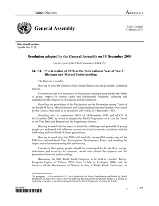 United Nations A/RES/64/134 
General Assembly Distr.: General 
1 February 2010 
Sixty-fourth session 
Agenda item 61 (b) 
Resolution adopted by the General Assembly on 18 December 2009 
[on the report of the Third Committee (A/64/432)] 
64/134. Proclamation of 2010 as the International Year of Youth: 
Dialogue and Mutual Understanding 
The General Assembly, 
Bearing in mind the Charter of the United Nations and the principles contained 
therein, 
Considering that it is necessary to disseminate among young people the ideals 
of peace, respect for human rights and fundamental freedoms, solidarity and 
dedication to the objectives of progress and development, 
Recalling the provisions of the Declaration on the Promotion among Youth of 
the Ideals of Peace, Mutual Respect and Understanding between Peoples, proclaimed 
by the General Assembly in its resolution 2037 (XX) of 7 December 1965, 
Recalling also its resolutions 50/81 of 14 December 1995 and 62/126 of 
18 December 2007, by which it adopted the World Programme of Action for Youth 
to the Year 2000 and Beyond and the Supplement thereto,1 
0F 
Bearing in mind that the ways in which the challenges and potential of young 
people are addressed will influence current social and economic conditions and the 
well-being and livelihood of future generations, 
Bearing in mind also that 2010 will mark the twenty-fifth anniversary of the 
1985 International Youth Year: Participation, Development, Peace, and stressing the 
importance of commemorating this anniversary, 
Convinced that young people should be encouraged to devote their energy, 
enthusiasm and creativity to economic, social and cultural development and the 
promotion of mutual understanding, 
Welcoming the fifth World Youth Congress, to be held in Istanbul, Turkey, 
European Capital of Culture 2010, from 31 July to 13 August 2010, and the 
initiative of the Government of Mexico to host a World Youth Conference, in 
_______________ 
1 In paragraph 1 of its resolution 47/1, the Commission for Social Development reaffirmed the World 
Programme of Action for Youth to the Year 2000 and Beyond and the Supplement thereto as a unified set 
of guiding principles, to be referred to henceforth as the World Programme of Action for Youth. 
09-46987 
*0946987* Please rec cle ♲ 
 