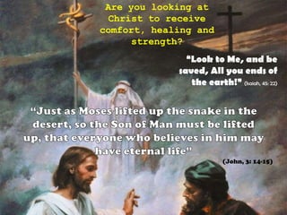 Are you looking at Christ to receive comfort, healing and strength?“Look to Me, and be saved, All you ends of the earth!” (Isaiah, 45: 22)“Just as Moses lifted up the snake in the desert, so the Son of Man must be lifted up, that everyone who believes in him may have eternal life”(John, 3: 14-15)