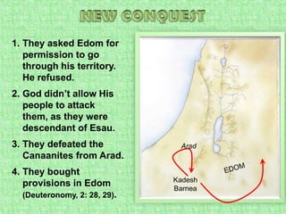 NEW CONQUESTThey asked Edom for permission to go through his territory. He refused.God didn’t allow His people to attack them, as they were descendant of Esau.They defeated the Canaanites from Arad.They bought provisions in Edom(Deuteronomy, 2: 28, 29).AradEDOMKadesh Barnea