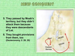 NEW CONQUESTThey passed by Moab’s territory, but they didn’t attack them because they were descendants of Lot.They bought provisions from them, too(Deuteronomy, 2: 28, 29)MOABAradEDOMKadesh Barnea