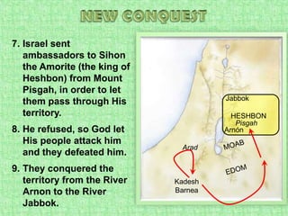 NEW CONQUESTIsrael sent ambassadors to Sihon the Amorite (the king of Heshbon) from Mount Pisgah, in order to let them pass through His territory.He refused, so God let His people attack him and they defeated him.They conquered the territory from the River Arnon to the River Jabbok.JabbokHESHBONPisgahArnónMOABAradEDOMKadesh Barnea