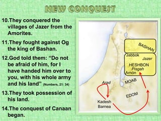 NEW CONQUESTThey conquered the villages of Jazer from the Amorites.They fought against Og the king of Bashan.God told them: “Do not be afraid of him, for I have handed him over to you, with his whole army and his land” (Numbers, 21: 34)They took possession of his land.The conquest of Canaan began. BASHANJabbokJazerHESHBONPisgahArnónMOABAradEDOMKadesh Barnea