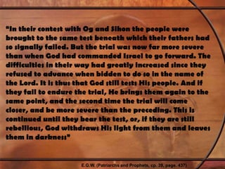“In their contest with Og and Sihon the people were brought to the same test beneath which their fathers had so signally failed. But the trial was now far more severe than when God had commanded Israel to go forward. The difficulties in their way had greatly increased since they refused to advance when bidden to do so in the name of the Lord. It is thus that God still tests His people. And if they fail to endure the trial, He brings them again to the same point, and the second time the trial will come closer, and be more severe than the preceding. This is continued until they bear the test, or, if they are still rebellious, God withdraws His light from them and leaves them in darkness”E.G.W. (Patriarchs and Prophets, cp. 39, page. 437)