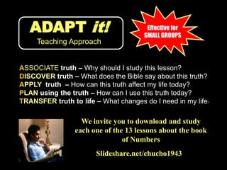 ADAPT it!Teaching ApproachEffective for SMALL GROUPSASSOCIATE truth – Why should I study this lesson?DISCOVER truth – What does the Bible say about this truth?APPLY  truth  – How can this truth affect my life today?PLAN using the truth – How can I use this truth today?TRANSFER truth to life – What changes do I need in my life?We invite you to download and study each one of the 13 lessons about the book of NumbersSlideshare.net/chucho1943