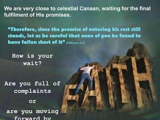 We are very close to celestial Canaan, waiting for the final fulfilment of His promises.“Therefore, since the promise of entering his rest still stands, let us be careful that none of you be found to have fallen short of it” (Hebrews, 4: 1)How is your wait?Are you full of complaintsorare you moving forward by faith?