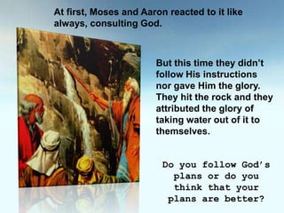 At first, Moses and Aaron reacted to it like always, consulting God.But this time they didn’t follow His instructions nor gave Him the glory. They hit the rock and they attributed the glory of taking water out of it to themselves.Do you follow God’s plans or do you think that your plans are better?