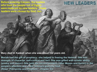 NEW LEADERSBefore entering Canaan, the leaders who took the people out of Egypt were replaced by new leaders. Those leaders were chosen by God, too.Mary died in Kadesh when she was about 132 years old.Mariah had the gift of prophecy; she helped in freeing the Hebrew. She had strength of character, self-control and tact. She was gifted with artistic ability (poetry and music). She held the second position (after Moses and Aaron) in the people’s affection and in the honours given by God.(Read “Patriarchs and Prophets”, chapter 33)