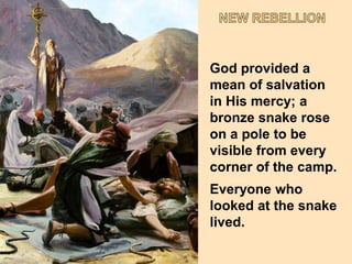 NEW REBELLIONGod provided a mean of salvation in His mercy; a bronze snake rose on a pole to be visible from every corner of the camp.Everyone who looked at the snake lived.