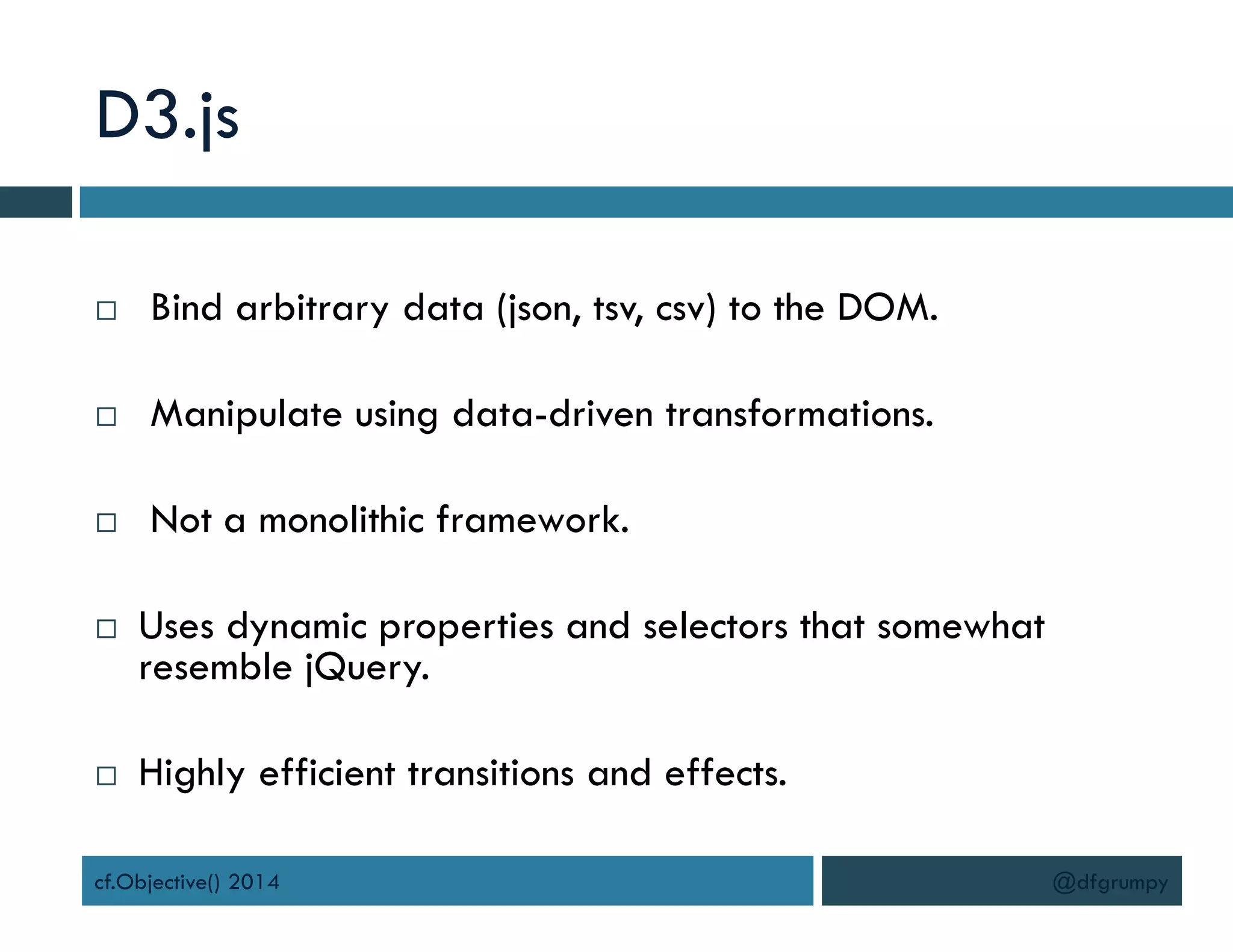 D3.js
 Bind arbitrary data (json, tsv, csv) to the DOM.
 Manipulate using data-driven transformations.
 Not a monolithic framework.
 Uses dynamic properties and selectors that somewhat
resemble jQuery.
 Highly efficient transitions and effects.
cf.Objective() 2014 @dfgrumpy
 