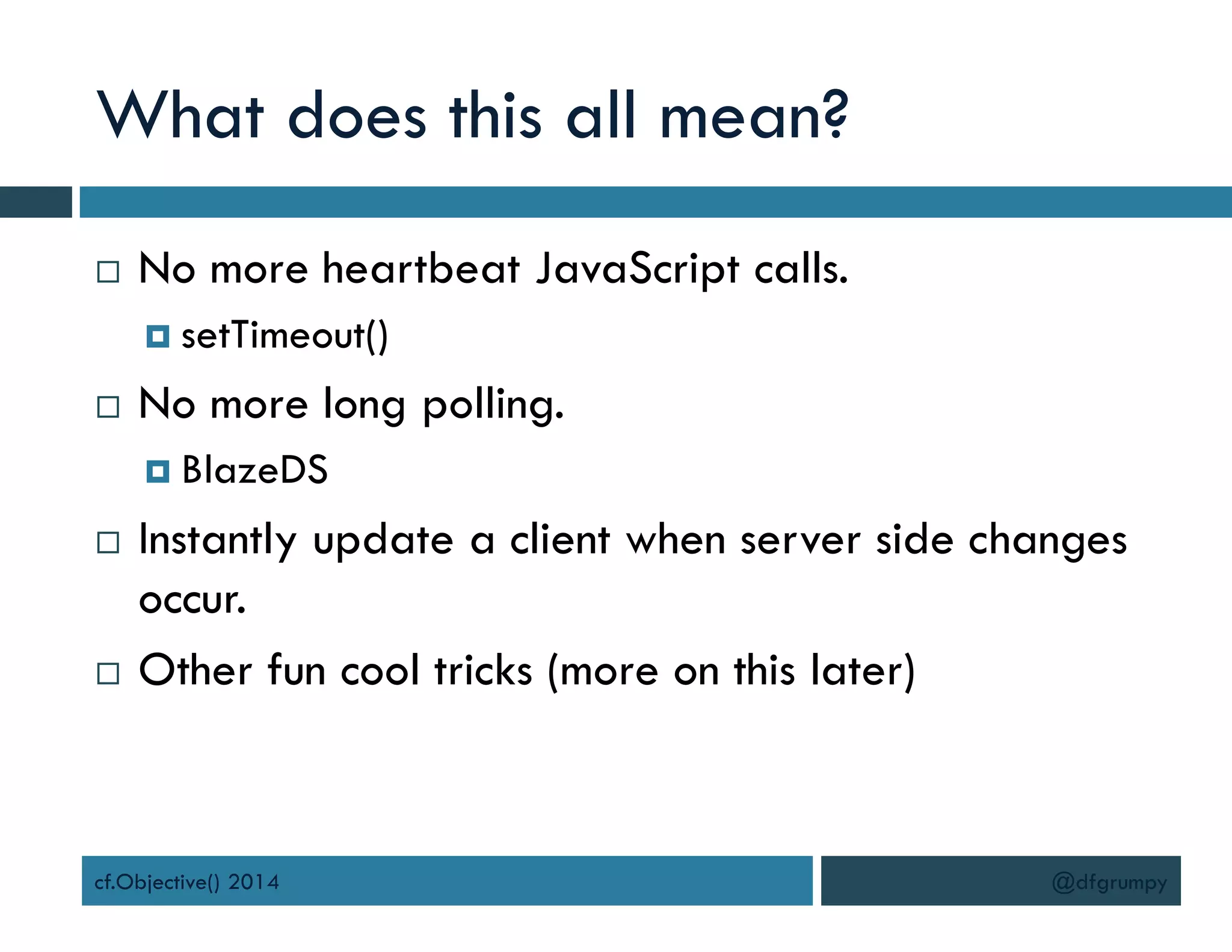 What does this all mean?
 No more heartbeat JavaScript calls.
 setTimeout()
 No more long polling.
 BlazeDS
 Instantly update a client when server side changes
occur.
 Other fun cool tricks (more on this later)
cf.Objective() 2014 @dfgrumpy
 