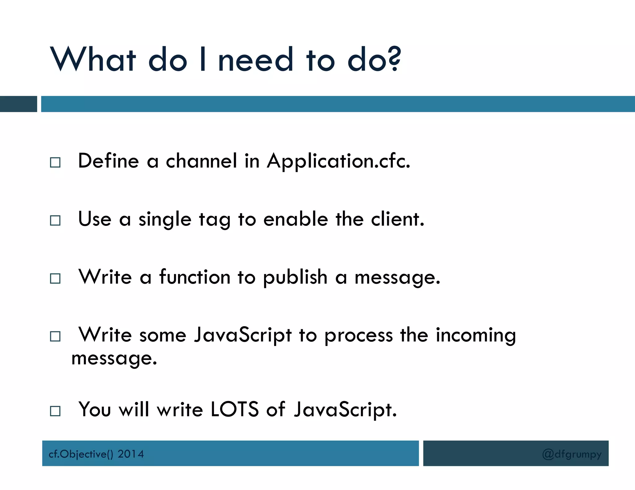 What do I need to do?
 Define a channel in Application.cfc.
 Use a single tag to enable the client.
 Write a function to publish a message.
 Write some JavaScript to process the incoming
message.
 You will write LOTS of JavaScript.
cf.Objective() 2014 @dfgrumpy
 