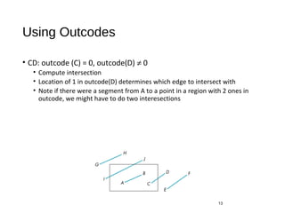 Using Outcodes
• CD: outcode (C) = 0, outcode(D) ≠ 0
• Compute intersection
• Location of 1 in outcode(D) determines which edge to intersect with
• Note if there were a segment from A to a point in a region with 2 ones in
outcode, we might have to do two interesections
13
 