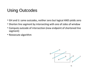 Using Outcodes
• GH and IJ: same outcodes, neither zero but logical AND yields zero
• Shorten line segment by intersecting with one of sides of window
• Compute outcode of intersection (new endpoint of shortened line
segment)
• Reexecute algorithm
15
 