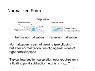 Normalized Form
23
before normalization after normalization
Normalization is part of viewing (pre clipping)
but after normalization, we clip against sides of
right parallelepiped
Typical intersection calculation now requires only
a floating point subtraction, e.g. is x > xmax ?
top view
 