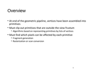 Overview
• At end of the geometric pipeline, vertices have been assembled into
primitives
• Must clip out primitives that are outside the view frustum
• Algorithms based on representing primitives by lists of vertices
• Must find which pixels can be affected by each primitive
• Fragment generation
• Rasterization or scan conversion
3
 
