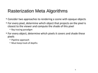 Rasterization Meta Algorithms
• Consider two approaches to rendering a scene with opaque objects
• For every pixel, determine which object that projects on the pixel is
closest to the viewer and compute the shade of this pixel
• Ray tracing paradigm
• For every object, determine which pixels it covers and shade these
pixels
• Pipeline approach
• Must keep track of depths
5
 