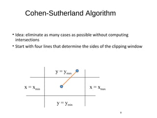 Cohen-Sutherland Algorithm
• Idea: eliminate as many cases as possible without computing
intersections
• Start with four lines that determine the sides of the clipping window
8
x = xmaxx = xmin
y = ymax
y = ymin
 