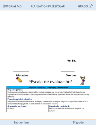 EDITORIALMD PLANEACIÓN PREESCOLAR GRADO:2°
Septiembre 2º grado
Vo. Bo.
_______________ _____________
Educadora Directora
*Escala de evaluación*
Campo de Formación: “Lenguaje y comunicación”
Propósito general:
Participar como individuos responsables e integrantes de una comunidad cultural y lingüística diversa,
capaces de asumir posturas razonadas y respetar la pluralidad de opiniones desde una perspectiva crítica y
reflexiva.
Propósito por nivel educativo:
Adquirir confianza para expresarse, dialogar y conversar en su lengua; mejorar su capacidad de escucha y
enriquecer su lenguaje oral al comunicarse en situaciones variadas.
Organizador curricular 1:
Oralidad
Organizador curricular 2:
Reconocimiento de la diversidad lingüística y
cultural.
 