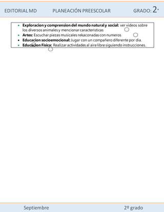 EDITORIALMD PLANEACIÓN PREESCOLAR GRADO:2°
Septiembre 2º grado
 Exploracion y comprension del mundo naturaly social: ver videos sobre
los diversos animales y mencionar caracteristicas
 Artes: Escuchar piezas musicales rekaconadas con numeros
 Educacion socioemocional: Jugar con un compañero diferente por dia.
 Educacion Fisica: Realizar actividades al aire libre siguiendo instrucciones.
 