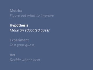  Metrics	
  
	
  Figure	
  out	
  what	
  to	
  improve	
  
	
  Hypothesis	
  
	
  Make	
  an	
  educated	
  guess	
  
	
  	
  
	
  Experiment	
  
	
  Test	
  your	
  guess	
  
	
  Act	
  
	
  Decide	
  what’s	
  next
 