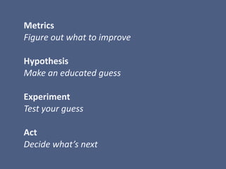  Metrics	
  
	
  Figure	
  out	
  what	
  to	
  improve	
  
	
  Hypothesis	
  
	
  Make	
  an	
  educated	
  guess	
  
	
  	
  
	
  Experiment	
  
	
  Test	
  your	
  guess	
  
	
  Act	
  
	
  Decide	
  what’s	
  next
 