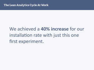 We	
  achieved	
  a	
  40%	
  increase	
  for	
  our	
  
installa2on	
  rate	
  with	
  just	
  this	
  one	
  
ﬁrst	
  experiment.
The Lean Analytics Cycle At Work
 
