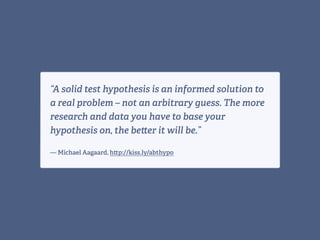 “A solid test hypothesis is an informed solution to
a real problem – not an arbitrary guess. The more
research and data you have to base your
hypothesis on, the be er it will be.” 
— Michael Aagaard, h p://kiss.ly/abthypo
 