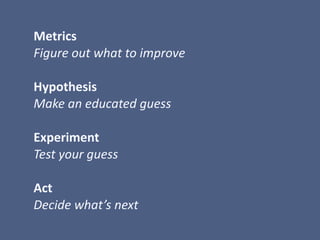  Metrics	
  
	
  Figure	
  out	
  what	
  to	
  improve	
  
	
  Hypothesis	
  
	
  Make	
  an	
  educated	
  guess	
  
	
  	
  
	
  Experiment	
  
	
  Test	
  your	
  guess	
  
	
  Act	
  
	
  Decide	
  what’s	
  next
 