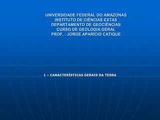UNIVERSIDADE FEDERAL DO AMAZONAS
INSTITUTO DE CIÊNCIAS EXTAS
DEPARTAMENTO DE GEOCIÊNCIAS
CURSO DE GEOLOGIA GERAL
PROF. : JORGE APARÍCIO CATIQUE
1 – CARACTERÍSTICAS GERAIS DA TERRA
 