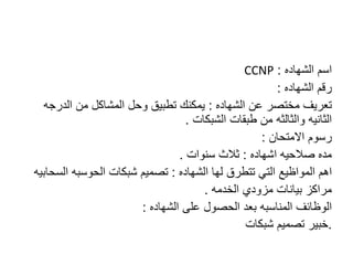 CCNP ‫اسم‬‫الشهاده‬:
‫رقم‬‫الشهاده‬:
‫عن‬ ‫مختصر‬ ‫تعريف‬‫الشهاده‬:‫من‬ ‫المشاكل‬ ‫وحل‬ ‫تطبيق‬ ‫يمكنك‬‫الدرجه‬
‫الثانيه‬‫والثالثه‬‫الشبكات‬ ‫طبقات‬ ‫من‬.
‫االمتحان‬ ‫رسوم‬:
‫اشهاده‬ ‫صالحيه‬ ‫مده‬:‫سنوات‬ ‫ثالث‬.
‫اهم‬‫المواظيع‬‫لها‬ ‫تتطرق‬ ‫التي‬‫الشهاده‬:‫شبكات‬ ‫تصميم‬‫الحوسبه‬‫السحابيه‬
‫مزودي‬ ‫بيانات‬ ‫مراكز‬‫الخدمه‬.
‫الوظائف‬‫المناسبه‬‫على‬ ‫الحصول‬ ‫بعد‬‫الشهاده‬:
.‫شبكات‬ ‫تصميم‬ ‫خبير‬
 