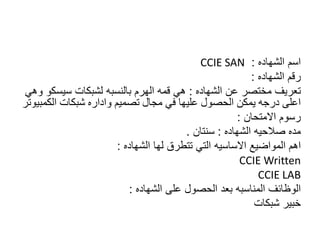 CCIE SAN ‫اسم‬‫الشهاده‬:
‫رقم‬‫الشهاده‬:
‫عن‬ ‫مختصر‬ ‫تعريف‬‫الشهاده‬:‫الهرم‬ ‫قمه‬ ‫هي‬‫بالنسبه‬‫وهي‬ ‫سيسكو‬ ‫لشبكات‬
‫الكمبيوتر‬ ‫شبكات‬ ‫واداره‬ ‫تصميم‬ ‫مجال‬ ‫في‬ ‫عليها‬ ‫الحصول‬ ‫يمكن‬ ‫درجه‬ ‫اعلى‬
‫االمتحان‬ ‫رسوم‬:
‫صالحيه‬ ‫مده‬‫الشهاده‬:‫سنتان‬.
‫المواضيع‬ ‫اهم‬‫االساسيه‬‫لها‬ ‫تتطرق‬ ‫التي‬‫الشهاده‬:
CCIE Written
CCIE LAB
‫الوظائف‬‫المناسبه‬‫على‬ ‫الحصول‬ ‫بعد‬‫الشهاده‬:
‫شبكات‬ ‫خبير‬
 