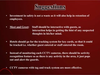 Suggestions
• Investment in safety is not a waste as it will also help in retention of
employees.
• Meet and Greet: Staff should be interactive with guests, as
interaction helps in getting the hint of any suspected
thoughts in his/her mind.
• Hotels should go for the tracking system for key cards, so that it could
be tracked i.e. whether guest entered or staff entered the room.
• Instead of monitoring each CCTV cameras, there should be activity
recognition feature so as there is any activity in the area, it just pops
out and alert the guards.
• CCTV cameras with tag and track system are more effective.
 