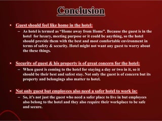 Conclusion
• Guest should feel like home in the hotel:
– As hotel is termed as “Home away from Home”. Because the guest is in the
hotel for luxury, meeting purpose or it could be anything, so the hotel
should provide them with the best and most comfortable environment in
terms of safety & security. Hotel might not want any guest to worry about
the these things.
• Security of guest & his property is of great concern for the hotel:
– When guest is coming to the hotel for staying a day or two in it, so it
should be their best and safest stay. Not only the guest is of concern but its
property and belongings also matter to hotel.
• Not only guest but employees also need a safer hotel to work in:
– So, it’s not just the guest who need a safer place to live in but employees
also belong to the hotel and they also require their workplace to be safe
and secure.
 