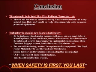 Conclusion
• Threats could be in hotel like: Fire, Robbery, Terrorism…etc
– Threats will not warn us before occurring. They could be instant and at any
point of time. Hotel staff should be ready with appropriate safety measures,
plans and equipments.
• Technology is opening new doors to hotel safety:
– As the technology is advancing everyday with pace, one also needs to keep
himself updated. In the last decade, several advancements have been done in
the safety and security department. The equipments being used are: Metal
Detectors, Baggage scanner, Smoke Detectors, Fire alarms…etc.
– But now with technology most of the equipments have upgraded. Like Hotel
room’s Metallic key to Card key and now Mobile keys.
– Smoke detectors and fire alarms combining together as one gadget.
– CCTV cameras with more reliable features.
– Time based biometric lock systems.
“ ”
 