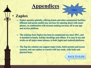 Appendices
• Zaplox
– Zaplox operates globally, offering hotels and other commercial facilities
efficient and secure mobile key services for opening doors with smart
phones, in combination with revenue making services, all in one app
and service platform.
– The solution from Zaplox has been in commercial use since 2011, and
is installed in hotels, holiday dwellings and offices. It is easy to use and
works on all major smart phones, in both Apple and Android platforms.
– The Zap lox solution can support major locks, hotel systems and access
systems, and can replace or coexist with key cards, code locks and
physical keys.
BACK TO SLIDE
Video
 