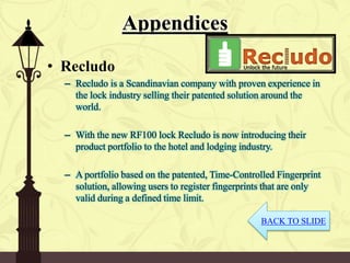 Appendices
• Recludo
– Recludo is a Scandinavian company with proven experience in
the lock industry selling their patented solution around the
world.
– With the new RF100 lock Recludo is now introducing their
product portfolio to the hotel and lodging industry.
– A portfolio based on the patented, Time-Controlled Fingerprint
solution, allowing users to register fingerprints that are only
valid during a defined time limit.
BACK TO SLIDE
 