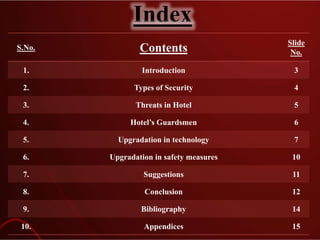 S.No. Contents
Slide
No.
1. Introduction 3
2. Types of Security 4
3. Threats in Hotel 5
4. Hotel’s Guardsmen 6
5. Upgradation in technology 7
6. Upgradation in safety measures 10
7. Suggestions 11
8. Conclusion 12
9. Bibliography 14
10. Appendices 15
Index
 