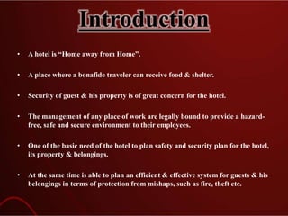 Introduction
• A hotel is “Home away from Home”.
• A place where a bonafide traveler can receive food & shelter.
• Security of guest & his property is of great concern for the hotel.
• The management of any place of work are legally bound to provide a hazard-
free, safe and secure environment to their employees.
• One of the basic need of the hotel to plan safety and security plan for the hotel,
its property & belongings.
• At the same time is able to plan an efficient & effective system for guests & his
belongings in terms of protection from mishaps, such as fire, theft etc.
 