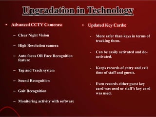Upgradation in Technology
• Advanced CCTV Cameras:
– Clear Night Vision
– High Resolution camera
– Auto focus OR Face Recognition
feature
– Tag and Track system
– Sound Recognition
– Gait Recognition
– Monitoring activity with software
• Updated Key Cards:
- More safer than keys in terms of
tracking them.
- Can be easily activated and de-
activated.
- Keeps records of entry and exit
time of staff and guests.
- Even records either guest key
card was used or staff’s key card
was used.
 