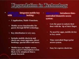 Upgradation in Technology
• ZAPLOX integrates mobile key
with ASSAABLOY locking:
– 1 Application, Multi- Functions.
– Mobile access functionality for
guests through RFID technology.
– Key distribution is very easy.
– Includes mobile check-in and
check-out, room upgrades, direct
bookings, special offers and more.
– Mobile keys are highly secure,
since a guest's Smartphone is less
likely to be misplaced than a
plastic keycard.
• RECLUDO introduces time-
controlled biometric access
system:
- Lets the guest to unlock their
door with the tip of their finger.
- No need for apps, mobile device
or key cards.
- Time controlled finger-print
access system.
- Easy for express check ins.
 