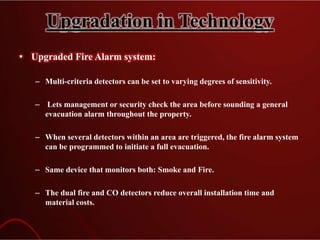Upgradation in Technology
• Upgraded Fire Alarm system:
– Multi-criteria detectors can be set to varying degrees of sensitivity.
– Lets management or security check the area before sounding a general
evacuation alarm throughout the property.
– When several detectors within an area are triggered, the fire alarm system
can be programmed to initiate a full evacuation.
– Same device that monitors both: Smoke and Fire.
– The dual fire and CO detectors reduce overall installation time and
material costs.
 